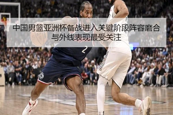 中国男篮亚洲杯备战进入关键阶段阵容磨合与外线表现最受关注